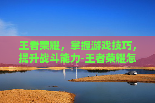 王者荣耀，掌握游戏技巧，提升战斗能力-王者荣耀怎么打戏赚钱