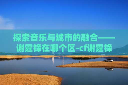 探索音乐与城市的融合——谢霆锋在哪个区-cf谢霆锋角色叫什么