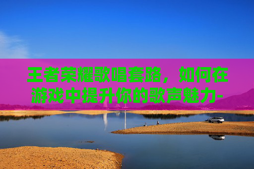 王者荣耀歌唱套路，如何在游戏中提升你的歌声魅力-王者荣耀歌唱套路是什么