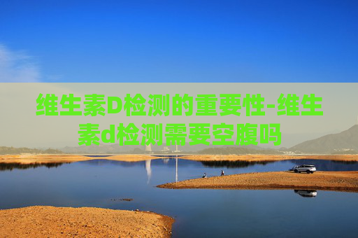 维生素D检测的重要性-维生素d检测需要空腹吗