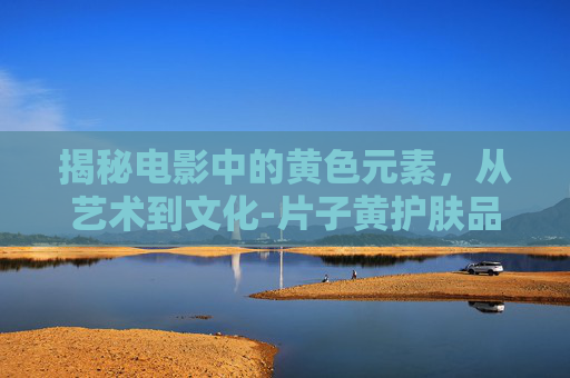 揭秘电影中的黄色元素，从艺术到文化-片子黄护肤品效果怎么样?