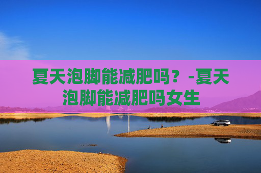 夏天泡脚能减肥吗？-夏天泡脚能减肥吗女生