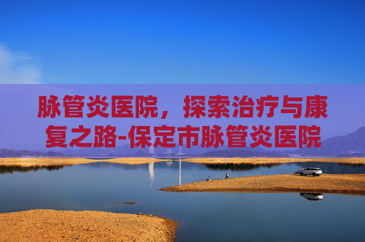 脉管炎医院，探索治疗与康复之路-保定市脉管炎医院