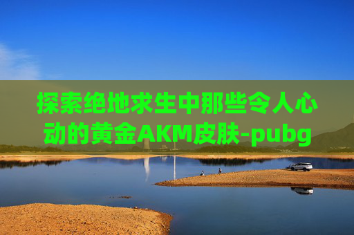 探索绝地求生中那些令人心动的黄金AKM皮肤-pubg 黄金ak