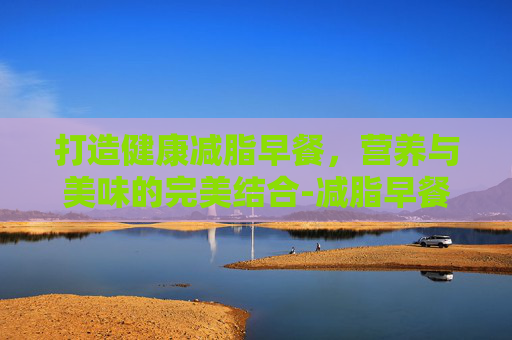 打造健康减脂早餐，营养与美味的完美结合-减脂早餐吃什么