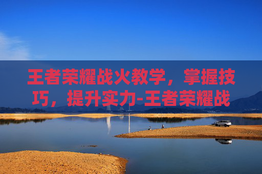 王者荣耀战火教学,掌握技巧,提升实力-王者荣耀战火教学视频 王者荣耀战火教学,掌握技巧,提升实力-王者荣耀战火教学视频