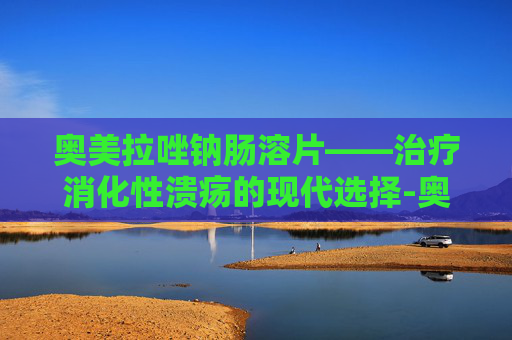 奥美拉唑钠肠溶片——治疗消化性溃疡的现代选择-奥美拉唑钠肠溶片功效作用 奥美拉唑钠肠溶片——治疗消化性溃疡的现代选择-奥美拉唑钠肠溶片功效作用