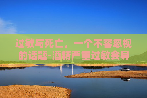 过敏与死亡，一个不容忽视的话题-酒精严重过敏会导致死亡吗
