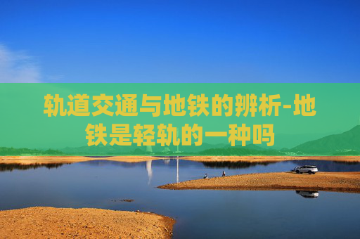 轨道交通与地铁的辨析-地铁是轻轨的一种吗