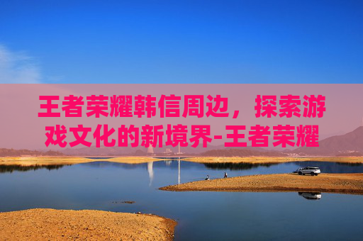 王者荣耀韩信周边，探索游戏文化的新境界-王者荣耀韩信英雄周报