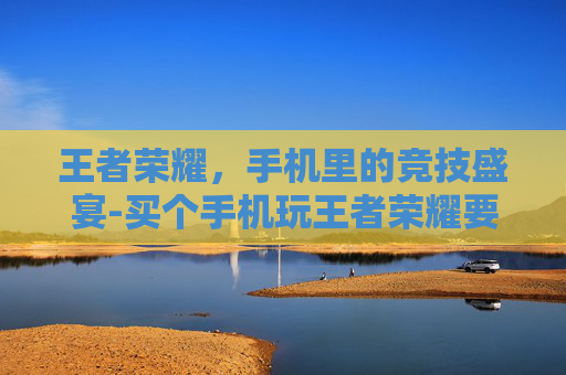 王者荣耀，手机里的竞技盛宴-买个手机玩王者荣耀要多少钱