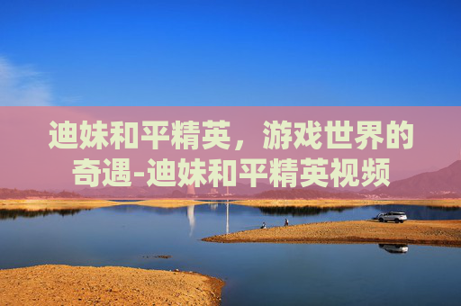 迪妹和平精英，游戏世界的奇遇-迪妹和平精英视频