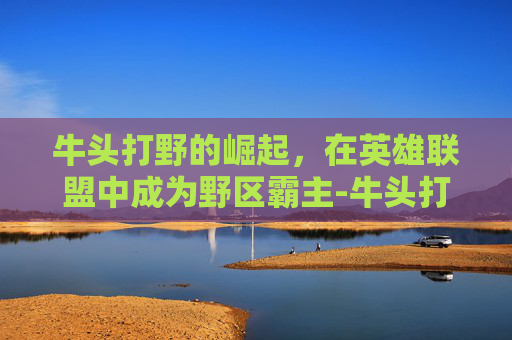 牛头打野的崛起，在英雄联盟中成为野区霸主-牛头打野出装