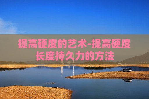 提高硬度的艺术-提高硬度长度持久力的方法 提高硬度的艺术-提高硬度长度持久力的方法
