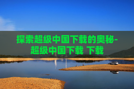 探索超级中国下载的奥秘-超级中国下载 下载