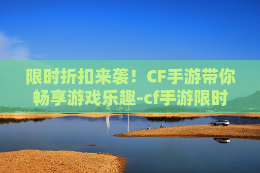 限时折扣来袭！CF手游带你畅享游戏乐趣-cf手游限时折扣多久一次