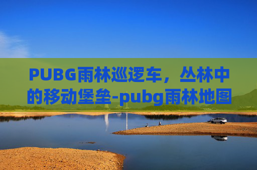 PUBG雨林巡逻车,丛林中的移动堡垒-pubg雨林地图刷车点 PUBG雨林巡逻车,丛林中的移动堡垒-pubg雨林地图刷车点