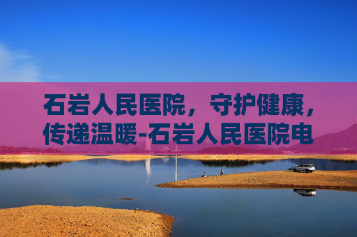 石岩人民医院，守护健康，传递温暖-石岩人民医院电话