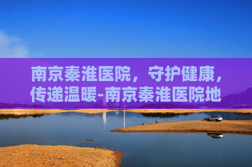 南京秦淮医院，守护健康，传递温暖-南京秦淮医院地址
