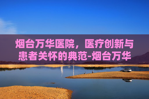 烟台万华医院，医疗创新与患者关怀的典范-烟台万华医院是几级医院