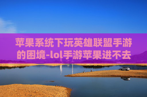 苹果系统下玩英雄联盟手游的困境-lol手游苹果进不去怎么办