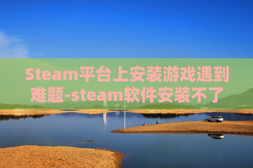 Steam平台上安装游戏遇到难题-steam软件安装不了