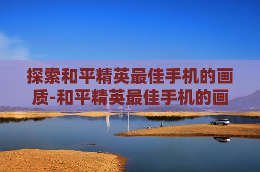 探索和平精英最佳手机的画质-和平精英最佳手机的画质是多少
