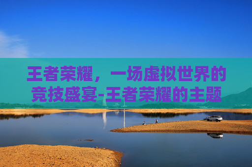 王者荣耀，一场虚拟世界的竞技盛宴-王者荣耀的主题曲是什么歌曲