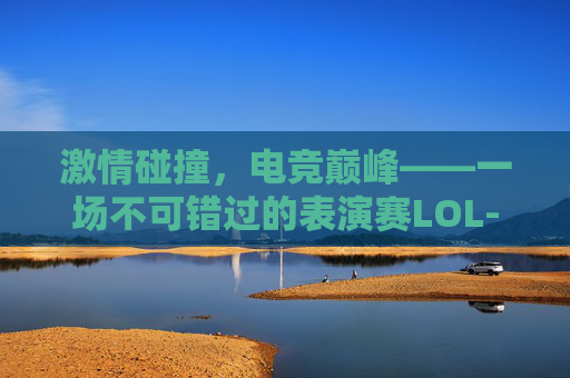 激情碰撞，电竞巅峰——一场不可错过的表演赛LOL-马龙许昕公开表演赛