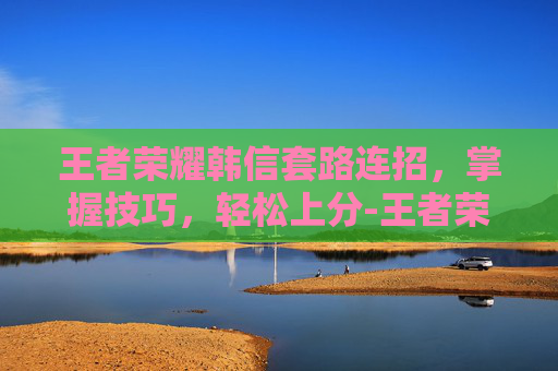 王者荣耀韩信套路连招，掌握技巧，轻松上分-王者荣耀韩信套路连招顺序