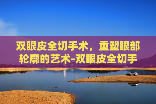 双眼皮全切手术，重塑眼部轮廓的艺术-双眼皮全切手术多久能恢复自然