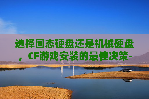 选择固态硬盘还是机械硬盘，CF游戏安装的最佳决策-cf有必要安装到固态硬盘里吗