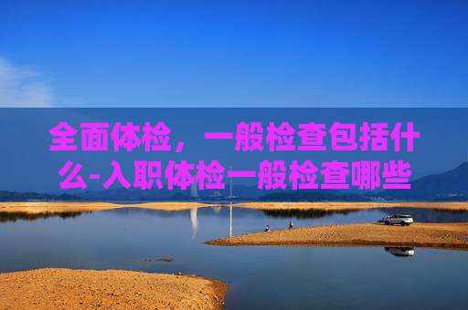 全面体检，一般检查包括什么-入职体检一般检查哪些项目