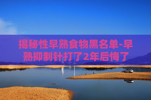 揭秘性早熟食物黑名单-早熟抑制针打了2年后悔了