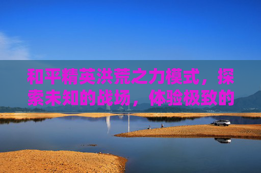 和平精英洪荒之力模式，探索未知的战场，体验极致的战斗快感-和平精英洪荒之力模式在哪