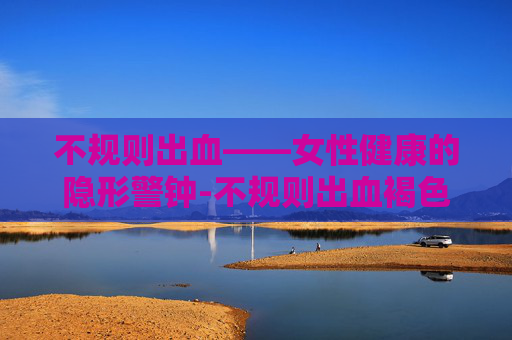 不规则出血——女性健康的隐形警钟-不规则出血褐色分泌物怎么回事