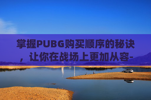 掌握PUBG购买顺序的秘诀，让你在战场上更加从容-pubg购买流程