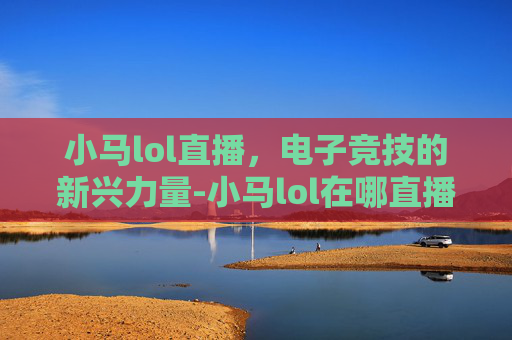 小马lol直播，电子竞技的新兴力量-小马lol在哪直播