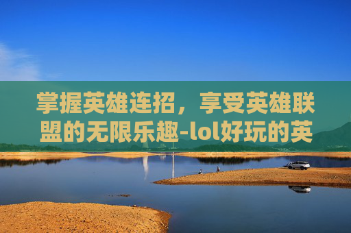 掌握英雄连招，享受英雄联盟的无限乐趣-lol好玩的英雄连招游戏