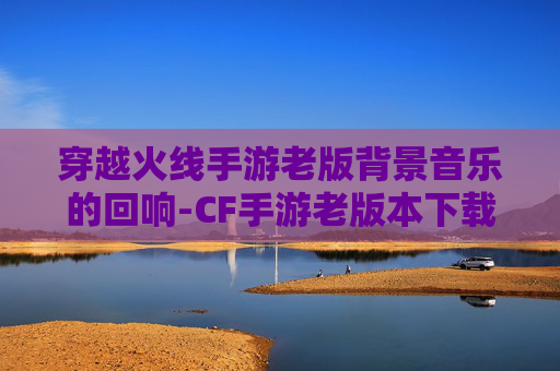 穿越火线手游老版背景音乐的回响-CF手游老版本下载