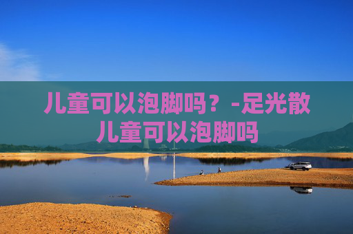 儿童可以泡脚吗？-足光散儿童可以泡脚吗