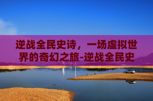 逆战全民史诗，一场虚拟世界的奇幻之旅-逆战全民史诗套