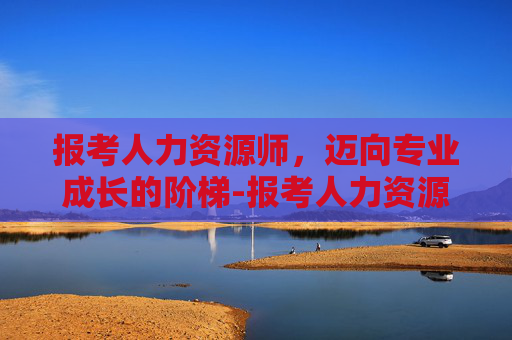 报考人力资源师，迈向专业成长的阶梯-报考人力资源师需要多少钱