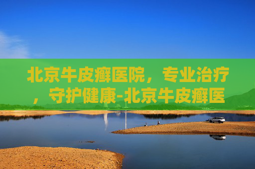 北京牛皮癣医院，专业治疗，守护健康-北京牛皮癣医院十大排行