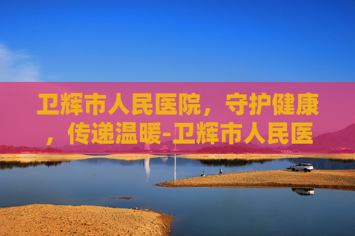 卫辉市人民医院，守护健康，传递温暖-卫辉市人民医院上班时间表