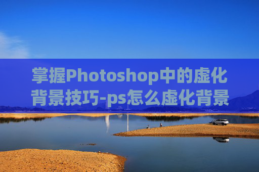 掌握Photoshop中的虚化背景技巧-ps怎么虚化背景图片