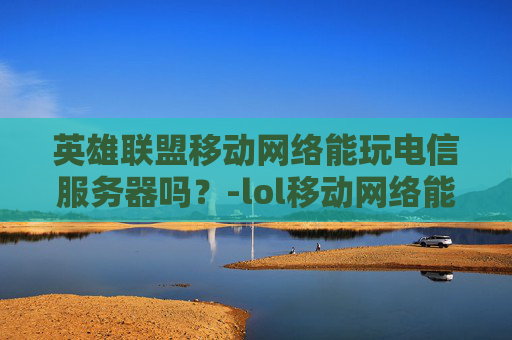 英雄联盟移动网络能玩电信服务器吗？-lol移动网络能玩电信吗