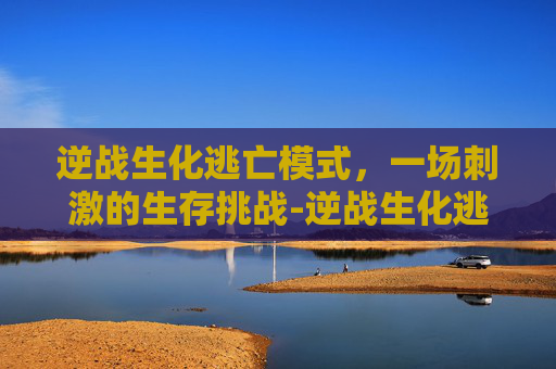 逆战生化逃亡模式，一场刺激的生存挑战-逆战生化逃亡模式攻略
