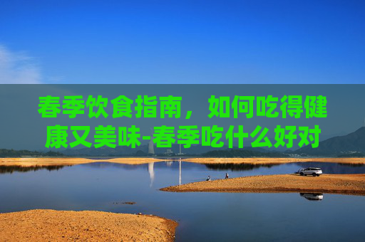 春季饮食指南，如何吃得健康又美味-春季吃什么好对身体好