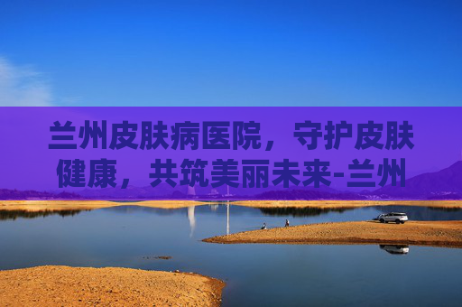 兰州皮肤病医院，守护皮肤健康，共筑美丽未来-兰州皮肤病医院哪里最好